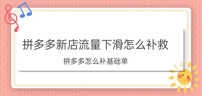 拼多多新店流量下滑怎么补救 拼多多怎么补基础单？